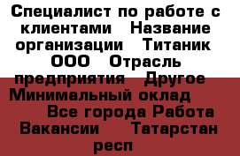 Специалист по работе с клиентами › Название организации ­ Титаник, ООО › Отрасль предприятия ­ Другое › Минимальный оклад ­ 22 000 - Все города Работа » Вакансии   . Татарстан респ.